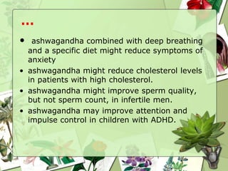 • ashwagandha combined with deep breathing
and a specific diet might reduce symptoms of
anxiety
• ashwagandha might reduce cholesterol levels
in patients with high cholesterol.
• ashwagandha might improve sperm quality,
but not sperm count, in infertile men.
• ashwagandha may improve attention and
impulse control in children with ADHD.
…
 
