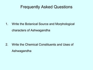 Frequently Asked Questions
1. Write the Botanical Source and Morphological
characters of Ashwagandha
2. Write the Chemical Constituents and Uses of
Ashwagandha
 