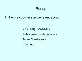 Recap
In the previous lesson we learnt about
CNS drug – ACONITE
Its Macroscopical characters
Active Constituents
Uses, etc.,
 