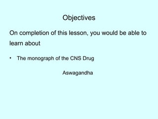 Objectives
On completion of this lesson, you would be able to
learn about
• The monograph of the CNS Drug
Aswagandha
 