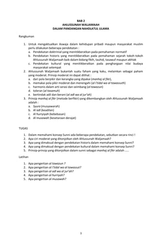 BAB 2
                                 AHLUSSUNAH WALJAMAAH
                            DALAM PANDANGAN NAHDLATUL ULAMA

Rangkuman

   1. Untuk mengaktualkan Aswaja dalam kehidupan pribadi maupun masyarakat muslim
      perlu dilakukan beberapa pendekatan :
      a. Pendekatan doktrinial yang menitikberatkan pada pemahaman normatif
      b. Pendekatan historis yang menitikberatkan pada pemahaman sejarah tokoh-tokoh
          Ahlussunah Waljamaah baik dalam bidang fikih, tauhid, tasawuf maupun akhlak
      c. Pendekatan kultural yang menitikberatkan pada penghargaan nilai budaya
          masyarakat setempat
   2. Ahlussunah Waljamaah bukanlah suatu faham yang kaku, melainkan sebagai paham
      yang moderat. Prinsip moderat ini dapat dilihat :
      a. dari pola berpikir dan kerangka yang dipakai (manhaj al fikr),
      b. memakai pola pikir moderat dan menengahi (al i’tidal wa al tawassuth)
      c. harmonis dalam arti serasi dan seimbang (al tawazun)
      d. toleran (al tasamuh)
      e. bertindak adil dan berani (al adl wa al jur’ah)
   3. Prinsip manhaj al fikr (metode berfikir) yang dikembangkan oleh Ahlussunah Waljamaah
      adalah :
      a. Syura (musyawarah)
      b. Al adl (keadilan)
      c. Al hurryiyah (kebebasan)
      d. Al musawah (kesetaraan derajat)


TUGAS

   1.     Dalam memahami konsep Sunni ada beberapa pendekatan, sebutkan secara rinci !
   2.     Apa ciri moderat yang ditonjolkan oleh Ahlussunah Waljamaah?
   3.     Apa yang dimaksud dengan pendekatan historis dalam memahami konsep Sunni?
   4.     Apa yang dimaksud dengan pendekatan kultural dalam memahami konsep Sunni?
   5.     Prinsip-prinsip yang ditonjolkan dalam sunni sebagai manhaj al fikr adalah .....

Latihan

   1.     Apa pengertian al tawazun ?
   2.     Apa pengertian al i’tidal wa al tawassut?
   3.     Apa pengertian al adl wa al jur’ah?
   4.     Apa pengertian al hurriyah?
   5.     Apa pengertian al musawah?




                                                  3
 