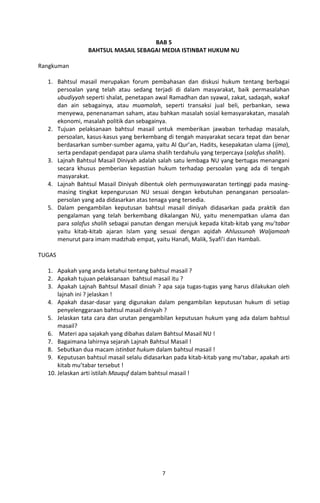 BAB 5
                BAHTSUL MASAIL SEBAGAI MEDIA ISTINBAT HUKUM NU

Rangkuman

  1. Bahtsul masail merupakan forum pembahasan dan diskusi hukum tentang berbagai
     persoalan yang telah atau sedang terjadi di dalam masyarakat, baik permasalahan
     ubudiyyah seperti shalat, penetapan awal Ramadhan dan syawal, zakat, sadaqah, wakaf
     dan ain sebagainya, atau muamalah, seperti transaksi jual beli, perbankan, sewa
     menyewa, penenanaman saham, atau bahkan masalah sosial kemasyarakatan, masalah
     ekonomi, masalah politik dan sebagainya.
  2. Tujuan pelaksanaan bahtsul masail untuk memberikan jawaban terhadap masalah,
     persoalan, kasus-kasus yang berkembang di tengah masyarakat secara tepat dan benar
     berdasarkan sumber-sumber agama, yaitu Al Qur’an, Hadits, kesepakatan ulama (ijma),
     serta pendapat-pendapat para ulama shalih terdahulu yang terpercaya (salafus shalih).
  3. Lajnah Bahtsul Masail Diniyah adalah salah satu lembaga NU yang bertugas menangani
     secara khusus pemberian kepastian hukum terhadap persoalan yang ada di tengah
     masyarakat.
  4. Lajnah Bahtsul Masail Diniyah dibentuk oleh permusyawaratan tertinggi pada masing-
     masing tingkat kepengurusan NU sesuai dengan kebutuhan penanganan persoalan-
     persolan yang ada didasarkan atas tenaga yang tersedia.
  5. Dalam pengambilan keputusan bahtsul masail diniyah didasarkan pada praktik dan
     pengalaman yang telah berkembang dikalangan NU, yaitu menempatkan ulama dan
     para salafus shalih sebagai panutan dengan merujuk kepada kitab-kitab yang mu’tabar
     yaitu kitab-kitab ajaran Islam yang sesuai dengan aqidah Ahlussunah Waljamaah
     menurut para imam madzhab empat, yaitu Hanafi, Malik, Syafi’i dan Hambali.

TUGAS

  1. Apakah yang anda ketahui tentang bahtsul masail ?
  2. Apakah tujuan pelaksanaan bahtsul masail itu ?
  3. Apakah Lajnah Bahtsul Masail diniah ? apa saja tugas-tugas yang harus dilakukan oleh
      lajnah ini ? jelaskan !
  4. Apakah dasar-dasar yang digunakan dalam pengambilan keputusan hukum di setiap
      penyelenggaraan bahtsul masail diniyah ?
  5. Jelaskan tata cara dan urutan pengambilan keputusan hukum yang ada dalam bahtsul
      masail?
  6. Materi apa sajakah yang dibahas dalam Bahtsul Masail NU !
  7. Bagaimana lahirnya sejarah Lajnah Bahtsul Masail !
  8. Sebutkan dua macam istinbat hukum dalam bahtsul masail !
  9. Keputusan bahtsul masail selalu didasarkan pada kitab-kitab yang mu’tabar, apakah arti
      kitab mu’tabar tersebut !
  10. Jelaskan arti istilah Mauquf dalam bahtsul masail !




                                            7
 