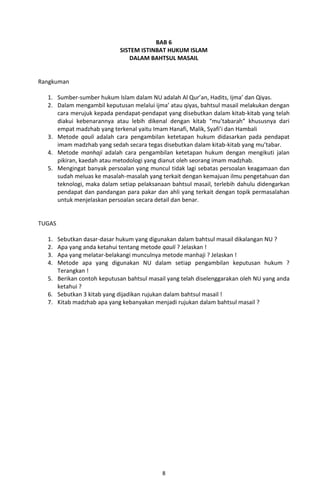 BAB 6
                            SISTEM ISTINBAT HUKUM ISLAM
                               DALAM BAHTSUL MASAIL


Rangkuman

  1. Sumber-sumber hukum Islam dalam NU adalah Al Qur’an, Hadits, Ijma’ dan Qiyas.
  2. Dalam mengambil keputusan melalui ijma’ atau qiyas, bahtsul masail melakukan dengan
     cara merujuk kepada pendapat-pendapat yang disebutkan dalam kitab-kitab yang telah
     diakui kebenarannya atau lebih dikenal dengan kitab “mu’tabarah” khususnya dari
     empat madzhab yang terkenal yaitu Imam Hanafi, Malik, Syafi’i dan Hambali
  3. Metode qauli adalah cara pengambilan ketetapan hukum didasarkan pada pendapat
     imam madzhab yang sedah secara tegas disebutkan dalam kitab-kitab yang mu’tabar.
  4. Metode manhaji adalah cara pengambilan ketetapan hukum dengan mengikuti jalan
     pikiran, kaedah atau metodologi yang dianut oleh seorang imam madzhab.
  5. Mengingat banyak persoalan yang muncul tidak lagi sebatas persoalan keagamaan dan
     sudah meluas ke masalah-masalah yang terkait dengan kemajuan ilmu pengetahuan dan
     teknologi, maka dalam setiap pelaksanaan bahtsul masail, terlebih dahulu didengarkan
     pendapat dan pandangan para pakar dan ahli yang terkait dengan topik permasalahan
     untuk menjelaskan persoalan secara detail dan benar.


TUGAS

  1. Sebutkan dasar-dasar hukum yang digunakan dalam bahtsul masail dikalangan NU ?
  2. Apa yang anda ketahui tentang metode qauli ? Jelaskan !
  3. Apa yang melatar-belakangi munculnya metode manhaji ? Jelaskan !
  4. Metode apa yang digunakan NU dalam setiap pengambilan keputusan hukum ?
     Terangkan !
  5. Berikan contoh keputusan bahtsul masail yang telah diselenggarakan oleh NU yang anda
     ketahui ?
  6. Sebutkan 3 kitab yang dijadikan rujukan dalam bahtsul masail !
  7. Kitab madzhab apa yang kebanyakan menjadi rujukan dalam bahtsul masail ?




                                           8
 