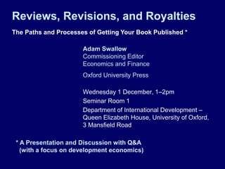 Reviews, Revisions, and Royalties
The Paths and Processes of Getting Your Book Published *

                      Adam Swallow
                      Commissioning Editor
                      Economics and Finance
                      Oxford University Press

                      Wednesday 1 December, 1–2pm
                      Seminar Room 1
                      Department of International Development –
                      Queen Elizabeth House, University of Oxford,
                      3 Mansfield Road

 * A Presentation and Discussion with Q&A
   (with a focus on development economics)
 