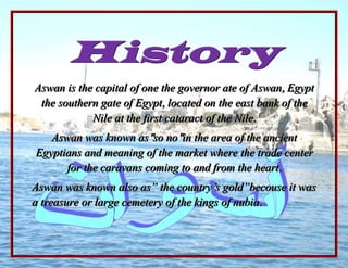 -1371600-19050History<br />Aswan is the capital of one the governor ate of Aswan, Egypt the southern gate of Egypt, located on the east bank of the Nile at the first cataract of the Nile.<br />Aswan was known asquot;
so noquot;
in the area of the ancient Egyptians and meaning of the market where the trade center for the caravans coming to and from the heart.<br />Aswan was known also as” the country‘s gold”becouse it was a treasure or large cemetery of the kings of nubia.<br />The city of Aswan and it‘s surroundings,atourist area and archaeological,which increases the number of  foreign tourists,and one of the main attraction.<br />Logo Aswan<br />Logo reflect the name of the Aswan component of the gear industry generating tours of electricity power stations,”High Dam” and Aswan reservoir science center ground color golden yellow and floor of the flag is blue because of the waters ofquot;
Lake Nasserquot;
<br />Site<br />Aswan is one of the five provinces making up the south next to each level of the governorate of Sohage and RedSea,Qena and Luxor,Luxor is bordered to the north and the RedSea from the east and west province of New Valley,bordered to south of Sudan.<br />Aswan is located at distance of 879Km from the capital Cairo and 485Km long stretch of the investment department, Sharawna north to south on the border with Sudan and the average width of 150Km.<br />According to the presidential degree No.102 ofAD go the border of conservation has spread as for east long itude and 33 33west to long tide 33 32 which is an extension to bring back a desert to the New Valley.<br />Climate<br />Aswan climate is hot in summer and mild winter dominated by continental climate character is tics as it can accommodate differ encase of maximum and minimum temperatures during the twenty four hours, whether in summer or in winter.<br />Temples Aswan<br />,[object Object]