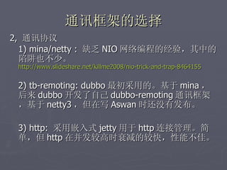 通讯框架的选择
2, 通讯协议
  1) mina/netty : 缺乏 NIO 网络编程的经验，其中的
  陷阱也不少。
 http://www.slideshare.net/killme2008/nio-trick-and-trap-8464155


 2) tb-remoting: dubbo 最初采用的。基于 mina ，
 后来 dubbo 开发了自己 dubbo-remoting 通讯框架
 ，基于 netty3 ，但在写 Aswan 时还没有发布。

 3) http: 采用嵌入式 jetty 用于 http 连接管理。简
 单，但 http 在并发较高时衰减的较快，性能不佳。
 