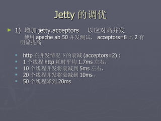 Jetty 的调优
►   1) 增加 jetty.acceptors    以应对高并发
         使用 apache ab 50 并发测试， acceptors=8 比 2 有
        明显提高

       http 在并发情况下的衰减 (acceptors=2) :
       1 个线程 http 耗时平均 1.7ms 左右，
       10 个线程并发将衰减到 5ms 左右，
       20 个线程并发将衰减到 10ms ，
       50 个线程降到 20ms
 