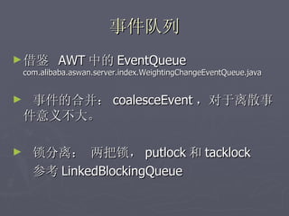 事件队列
► 借鉴         AWT 中的 EventQueue
    com.alibaba.aswan.server.index.WeightingChangeEventQueue.java


►    事件的合并： coalesceEvent ，对于离散事
    件意义不大。

►     锁分离： 两把锁， putlock 和 tacklock
      参考 LinkedBlockingQueue
 