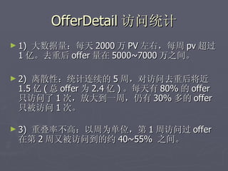OfferDetail 访问统计
► 1)大数据量：每天 2000 万 PV 左右，每周 pv 超过
 1 亿。去重后 offer 量在 5000~7000 万之间。

► 2)离散性：统计连续的 5 周，对访问去重后将近
 1.5 亿 ( 总 offer 为 2.4 亿 ) 。每天有 80% 的 offer
 只访问了 1 次，放大到一周，仍有 30% 多的 offer
 只被访问 1 次。

► 3)
  重叠率不高：以周为单位，第 1 周访问过 offer
 在第 2 周又被访问到的约 40~55% 之间。
 