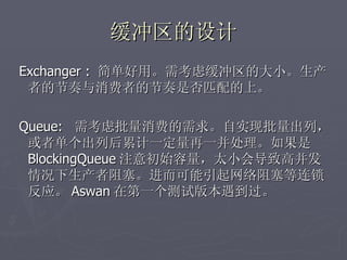 缓冲区的设计
Exchanger : 简单好用。需考虑缓冲区的大小。生产
 者的节奏与消费者的节奏是否匹配的上。

Queue: 需考虑批量消费的需求。自实现批量出列，
 或者单个出列后累计一定量再一并处理。如果是
 BlockingQueue 注意初始容量，太小会导致高并发
 情况下生产者阻塞。进而可能引起网络阻塞等连锁
 反应。 Aswan 在第一个测试版本遇到过。
 