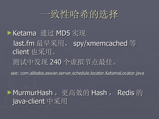 一致性哈希的选择
► Ketama  通过 MD5 实现
 last.fm 最早采用， spy/xmemcached 等
 client 也采用。
 测试中发现 240 个虚拟节点最佳。
 see: com.alibaba.aswan.server.schedule.locator.KetamaLocator.java



► MurmurHash ，更高效的 Hash ， Redis 的
 java-client 中采用
 