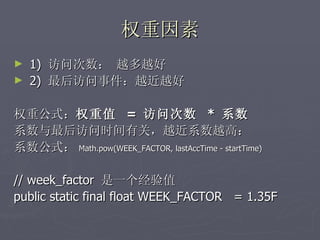 权重因素
►   1) 访问次数： 越多越好
►   2) 最后访问事件：越近越好

权重公式：权重值 = 访问次数 * 系数
系数与最后访问时间有关，越近系数越高：
系数公式： Math.pow(WEEK_FACTOR, lastAccTime - startTime)

// week_factor 是一个经验值
public static final float WEEK_FACTOR = 1.35F
 