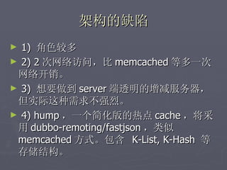 架构的缺陷
► 1) 角色较多
► 2) 2 次网络访问，比 memcached 等多一次
 网络开销。
► 3) 想要做到 server 端透明的增减服务器，
 但实际这种需求不强烈。
► 4) hump ，一个简化版的热点 cache ，将采
 用 dubbo-remoting/fastjson ，类似
 memcached 方式。包含 K-List, K-Hash 等
 存储结构。
 