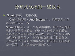 分布式领域的一些技术
►    Gossip 协议 : 去中心化
      又被称为反熵（ Anti-Entropy ），反熵就是在杂
    乱无章中寻求一致
    Gossip 的特点：在一个有界网络中，每个节点都随
    机地与其他节点通信，经过一番杂乱无章的通信，
    最终所有节点的状态都会达成一致。每个节点可能
    知道所有其他节点，也可能仅知道几个邻居节点，
    只要这些节可以通过网络连通，最终他们的状态都
    是一致的，这也是疫情传播的特点。
 
