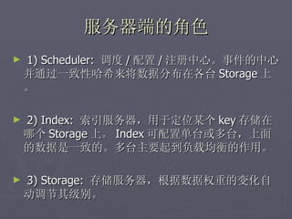 服务器端的角色
►   1) Scheduler: 调度 / 配置 / 注册中心。事件的中心。
    并通过一致性哈希来将数据分布在各台 Storage 上
    。

►   2) Index: 索引服务器，用于定位某个 key 存储在
    哪个 Storage 上。 Index 可配置单台或多台，上面
    的数据是一致的。多台主要起到负载均衡的作用。

►   3) Storage: 存储服务器，根据数据权重的变化自
    动调节其级别。
 
