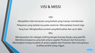 VISI & MISSI
VISI
Menjadikan toko komputer yang terbaik yang mampu memberikan
Pelayanan yang sebaik2nya pada costomer. Menciptakan brand imge
Yang kuat. Menghasilkan produk yang Berkualitas dan up to date.
Misi
Memposisikan diri sebagai clothing dengan konsep design yang spesifik.
Membina kerjasama yang baik antara supplier.Produsen dan Konsumen.
Menerapkan budaya kualitas di antara sipplier dan Produsen demi terciptanya
kualitas produk yang unggul.
HOME
 
