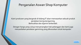 Penganalan Aswan Shop Komputer
Kami produsen yang bergerak di bidang IT akan memasarkan sebuah produk
peralatan komputer/gaming.
Berkualitas dan dijamin terkendali.
Dengan harga yang cukup menyenangkan hati pelanggan dan kami juga
menyediakan peralatan gamming yang dikususkan untuk komputer.
HOME
 