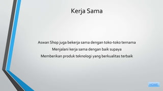 Kerja Sama
Aswan Shop juga bekerja sama dengan toko-toko ternama
Menjalani kerja sama dengan baik supaya
Memberikan produk teknologi yang berkualitas terbaik
HOME
 