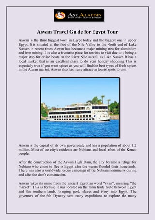 Aswan Travel Guide for Egypt Tour
Aswan is the third biggest town in Egypt today and the biggest one in upper
Egypt. It is situated at the foot of the Nile Valley to the North end of Lake
Nasser. In recent times Aswan has become a major mining area for aluminium
and iron mining. It is also a favourite place for tourists to visit due to it being a
major stop for cruise boats on the River Nile as well as Lake Nasser. It has a
local market that is an excellent place to do your holiday shopping. This is
especially true if you want spices as you will find the best types of fresh spices
in the Aswan market. Aswan also has many attractive tourist spots to visit
Aswan is the capital of its own governorate and has a population of about 1.2
million. Most of the city's residents are Nubians and local tribes of the Kenzo
people.
After the construction of the Aswan High Dam, the city became a refuge for
Nubians who chose to flee to Egypt after the waters flooded their homelands.
There was also a worldwide rescue campaign of the Nubian monuments during
and after the dam's construction.
Aswan takes its name from the ancient Egyptian word “swan”, meaning “the
market”. This is because it was located on the main trade route between Egypt
and the southern lands, bringing gold, slaves and ivory into Egypt. The
governors of the 6th Dynasty sent many expeditions to explore the many
 