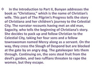  In the Introduction to Part II, Bunyan addresses the
book as “Christiana,” which is the name of Christian’s
wife. This part of The Pilgrim’s Progress tells the story
of Christiana and her children’s journey to the Celestial
City. The narrator recounts having met an old man,
Sagacity, who tells the beginning of Christiana’s story.
She decides to pack up and follow Christian to the
Celestial City, taking her four sons and a fellow
townswoman named Mercy along as a servant. On the
way, they cross the Slough of Despond but are blocked
at the gate by an angry dog. The gatekeeper lets them
through. Continuing on, the sons steal fruit from the
devil’s garden, and two ruffians threaten to rape the
women, but they escape.
 