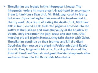 • The pilgrims are lodged in the Interpreter’s house. The
Interpreter orders his manservant Great-heart to accompany
them to the House Beautiful. Mr. Brisk pays court to Mercy
but soon stops courting her because of her involvement in
charity work. As a result of eating the devil’s fruit, Matthew
falls ill but is cured by Dr. Skill. The pilgrims descend into the
Valley of Humiliation and cross the Valley of the Shadow of
Death. They encounter the giant Maul and slay him. After
meeting the old pilgrim Honest, they take shelter with Gaius.
The pilgrims continue on their journey and kill the Giant
Good-slay then rescue the pilgrims Feeble-mind and Ready-
to-Halt. They lodge with Manson. Crossing the river of life,
they kill the Giant Despair and greet the kind shepherds who
welcome them into the Delectable Mountains.
 