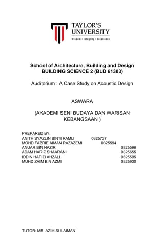 School of Architecture, Building and Design
BUILDING SCIENCE 2 (BLD 61303)
Auditorium : A Case Study on Acoustic Design
ASWARA
(AKADEMI SENI BUDAYA DAN WARISAN
KEBANGSAAN )
PREPARED BY:
ANITH SYAZLIN BINTI RAMLI 0325737
MOHD FAZRIE AIMAN RAZAZEMI 0325594
ANUAR BIN NAZIR 0325596
ADAM HARIZ SHAARANI 0325655
IDDIN HAFIZI AHZALI 0325595
MUHD ZAIM BIN AZMI 0325930
 