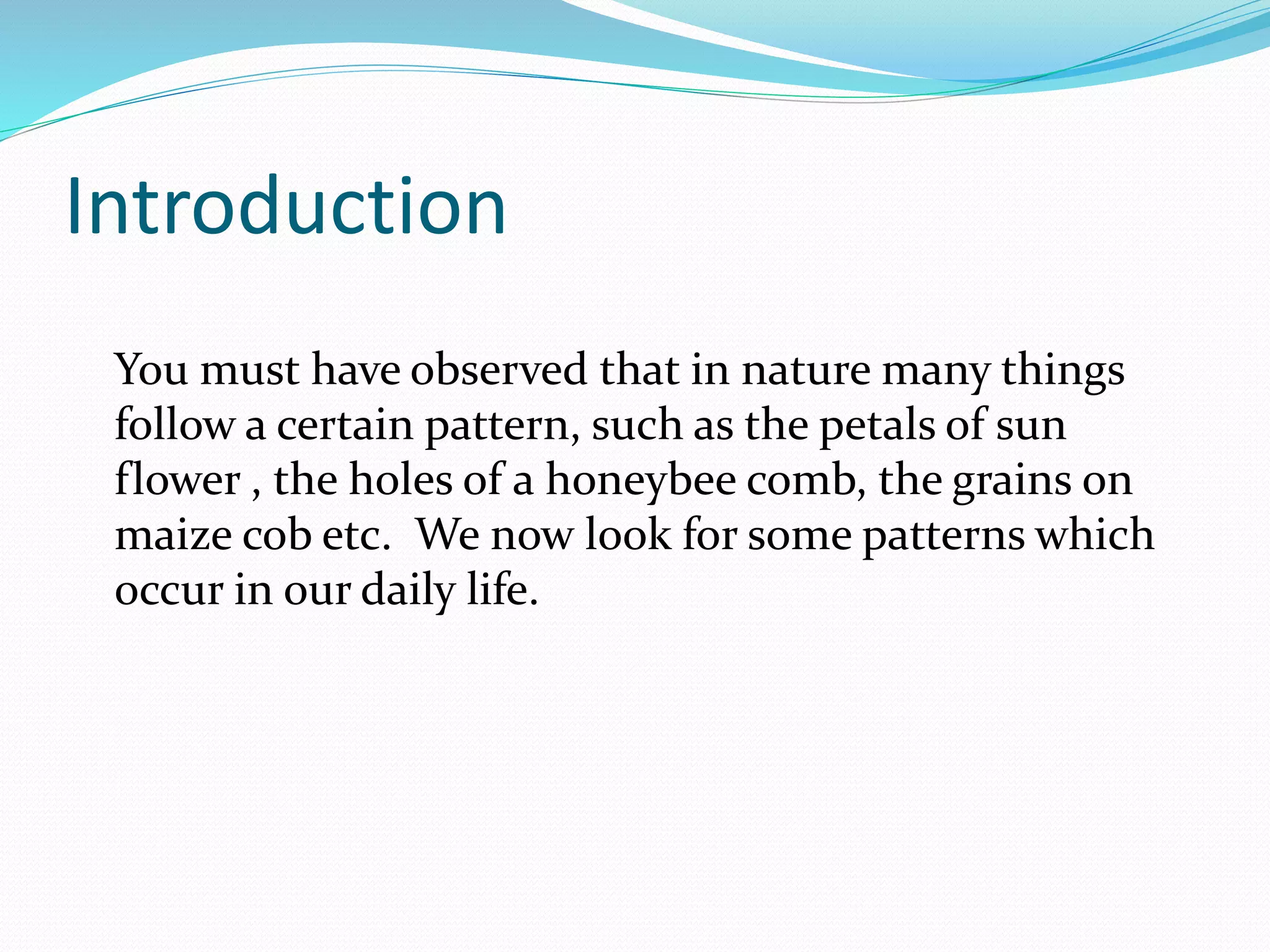 Introduction
You must have observed that in nature many things
follow a certain pattern, such as the petals of sun
flower , the holes of a honeybee comb, the grains on
maize cob etc. We now look for some patterns which
occur in our daily life.
 