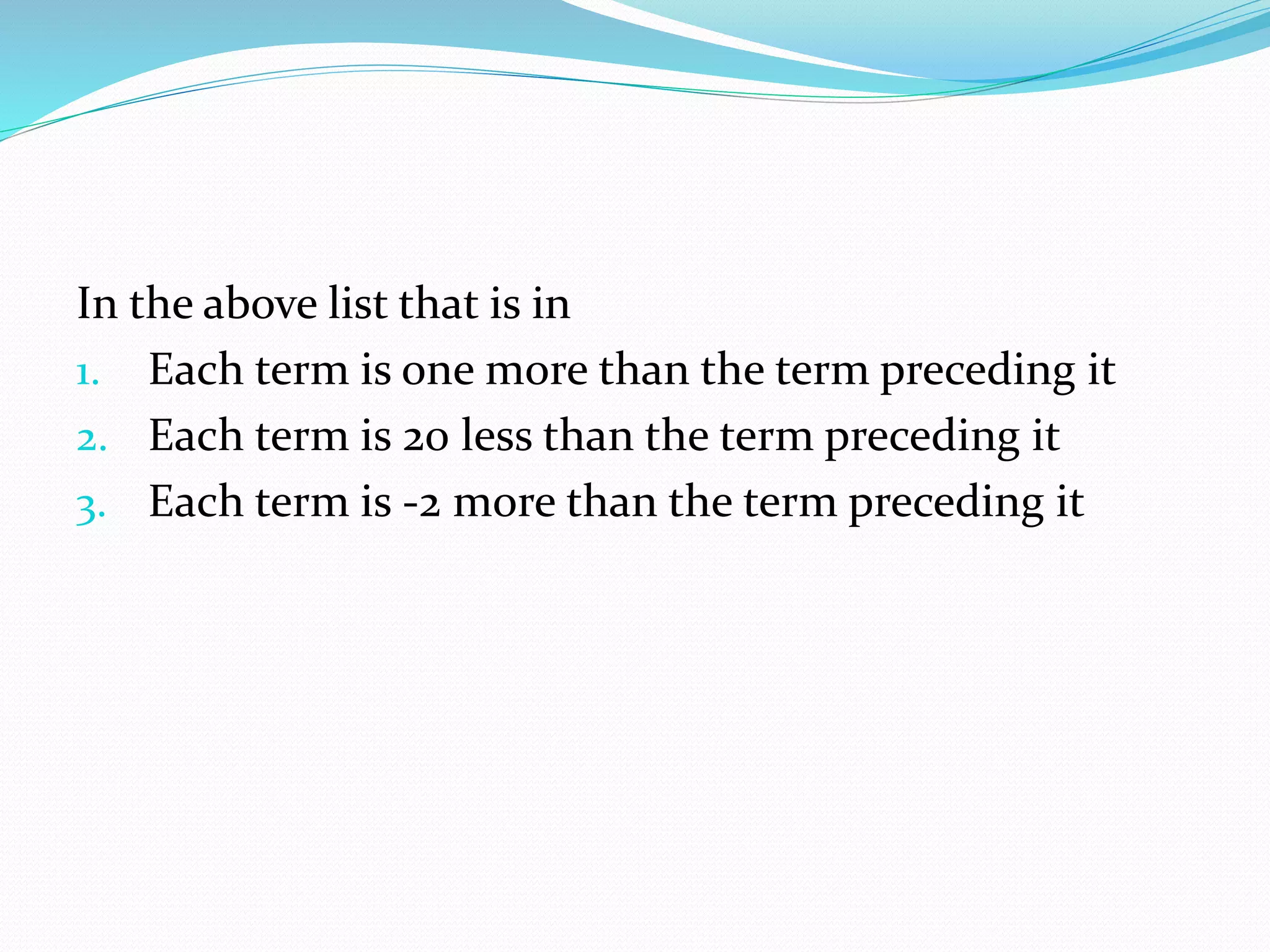 In the above list that is in
1. Each term is one more than the term preceding it
2. Each term is 20 less than the term preceding it
3. Each term is -2 more than the term preceding it
 