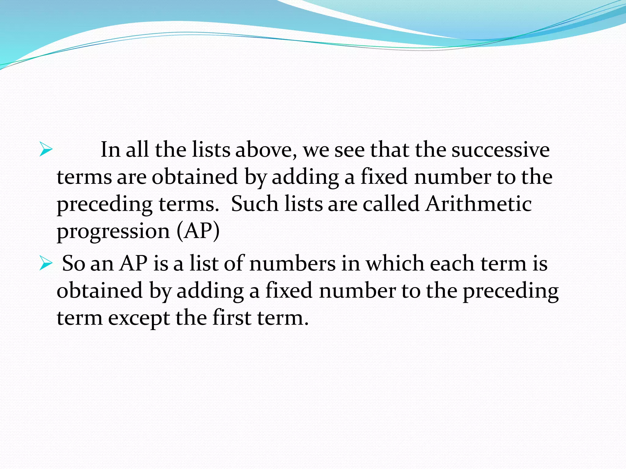  In all the lists above, we see that the successive
terms are obtained by adding a fixed number to the
preceding terms. Such lists are called Arithmetic
progression (AP)
 So an AP is a list of numbers in which each term is
obtained by adding a fixed number to the preceding
term except the first term.
 