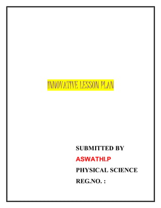 INNOVATIVE LESSON PLAN 
SUBMITTED BY 
ASWATHI.P 
PHYSICAL SCIENCE 
REG.NO. : 
 