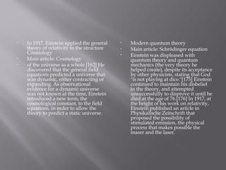• In 1917, Einstein applied the general
theory of relativity to the structure
Cosmology
• Main article: Cosmology
• of the universe as a whole.[162] He
discovered that the general field
equations predicted a universe that
was dynamic, either contracting or
expanding. As observational
evidence for a dynamic universe
was not known at the time, Einstein
introduced a new term, the
cosmological constant, to the field
equations, in order to allow the
theory to predict a static universe.
• Modern quantum theory
• Main article: Schrödinger equation
• Einstein was displeased with
quantum theory and quantum
mechanics (the very theory he
helped create), despite its acceptance
by other physicists, stating that God
"is not playing at dice."[175] Einstein
continued to maintain his disbelief
in the theory, and attempted
unsuccessfully to disprove it until he
died at the age of 76.[176] In 1917, at
the height of his work on relativity,
Einstein published an article in
Physikalische Zeitschrift that
proposed the possibility of
stimulated emission, the physical
process that makes possible the
maser and the laser.
 