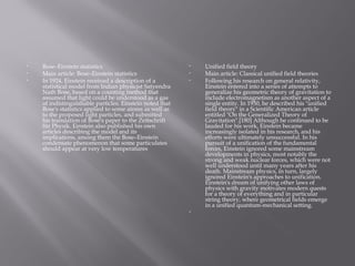 • Bose–Einstein statistics
• Main article: Bose–Einstein statistics
• In 1924, Einstein received a description of a
statistical model from Indian physicist Satyendra
Nath Bose, based on a counting method that
assumed that light could be understood as a gas
of indistinguishable particles. Einstein noted that
Bose's statistics applied to some atoms as well as
to the proposed light particles, and submitted
his translation of Bose's paper to the Zeitschrift
für Physik. Einstein also published his own
articles describing the model and its
implications, among them the Bose–Einstein
condensate phenomenon that some particulates
should appear at very low temperatures
• Unified field theory
• Main article: Classical unified field theories
• Following his research on general relativity,
Einstein entered into a series of attempts to
generalize his geometric theory of gravitation to
include electromagnetism as another aspect of a
single entity. In 1950, he described his "unified
field theory" in a Scientific American article
entitled "On the Generalized Theory of
Gravitation".[180] Although he continued to be
lauded for his work, Einstein became
increasingly isolated in his research, and his
efforts were ultimately unsuccessful. In his
pursuit of a unification of the fundamental
forces, Einstein ignored some mainstream
developments in physics, most notably the
strong and weak nuclear forces, which were not
well understood until many years after his
death. Mainstream physics, in turn, largely
ignored Einstein's approaches to unification.
Einstein's dream of unifying other laws of
physics with gravity motivates modern quests
for a theory of everything and in particular
string theory, where geometrical fields emerge
in a unified quantum-mechanical setting.
•  
 