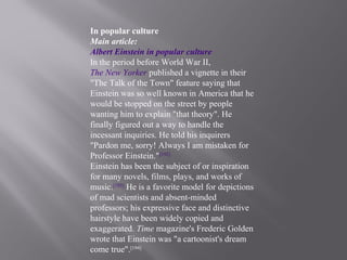 In popular culture
Main article:
Albert Einstein in popular culture
In the period before World War II,
The New Yorker published a vignette in their
"The Talk of the Town" feature saying that
Einstein was so well known in America that he
would be stopped on the street by people
wanting him to explain "that theory". He
finally figured out a way to handle the
incessant inquiries. He told his inquirers
"Pardon me, sorry! Always I am mistaken for
Professor Einstein."[192]
Einstein has been the subject of or inspiration
for many novels, films, plays, and works of
music.[193]
He is a favorite model for depictions
of mad scientists and absent-minded
professors; his expressive face and distinctive
hairstyle have been widely copied and
exaggerated. Time magazine's Frederic Golden
wrote that Einstein was "a cartoonist's dream
come true".[194]
 