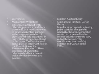 • Wormholes
• Main article: Wormhole
• Einstein collaborated with
others to produce a model of a
wormhole. His motivation was
to model elementary particles
with charge as a solution of
gravitational field equations, in
line with the program outlined
in the paper "Do Gravitational
Fields play an Important Role in
the Constitution of the
Elementary Particles?". These
solutions cut and pasted
Schwarzschild black holes to
make a bridge between two
patches.
• Einstein–Cartan theory
• Main article: Einstein–Cartan
theory
• In order to incorporate spinning
point particles into general
relativity, the affine connection
needed to be generalized to
include an antisymmetric part,
called the torsion. This
modification was made by
Einstein and Cartan in the
1920s.
•  
 