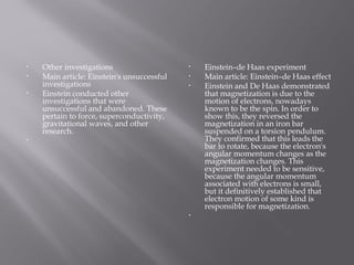 • Other investigations
• Main article: Einstein's unsuccessful
investigations
• Einstein conducted other
investigations that were
unsuccessful and abandoned. These
pertain to force, superconductivity,
gravitational waves, and other
research.
•  
• Einstein–de Haas experiment
• Main article: Einstein–de Haas effect
• Einstein and De Haas demonstrated
that magnetization is due to the
motion of electrons, nowadays
known to be the spin. In order to
show this, they reversed the
magnetization in an iron bar
suspended on a torsion pendulum.
They confirmed that this leads the
bar to rotate, because the electron's
angular momentum changes as the
magnetization changes. This
experiment needed to be sensitive,
because the angular momentum
associated with electrons is small,
but it definitively established that
electron motion of some kind is
responsible for magnetization.
•  
 