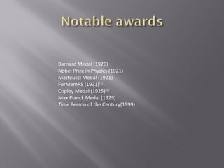 Barnard Medal (1920)
Nobel Prize in Physics (1921)
Matteucci Medal (1921)
ForMemRS (1921)[1]
Copley Medal (1925)[1]
Max Planck Medal (1929)
Time Person of the Century(1999)
 