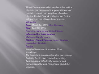 Albert Einstein was a German-born theoretical
physicist. He developed the general theory of
relativity, one of the two pillars of modern
physics. Einstein's work is also known for its
influence on the philosophy of science.
Wikipedia
Born: March 14, 1879, Ulm, Germany
Died: April 18, 1955,
Princeton, New Jersey, United States
Influenced by: Isaac Newton,
Mahatma Gandhi, more
Children: Eduard Einstein, Lieserl Einstein,
Hans Albert Einstein
Quotes
Imagination is more important than
knowledge.
The important thing is not to stop questioning.
Curiosity has its own reason for existing.
Two things are infinite: the universe and
human stupidity; and I'm not sure about the
universe.
 