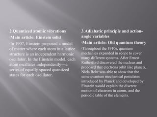2.Quantized atomic vibrations
•Main article: Einstein solid
•In 1907, Einstein proposed a model
of matter where each atom in a lattice
structure is an independent harmonic
oscillator. In the Einstein model, each
atom oscillates independently—a
series of equally spaced quantized
states for each oscillator.
3.Adiabatic principle and action-
angle variables
•Main article: Old quantum theory
•Throughout the 1910s, quantum
mechanics expanded in scope to cover
many different systems. After Ernest
Rutherford discovered the nucleus and
proposed that electrons orbit like planets,
Niels Bohr was able to show that the
same quantum mechanical postulates
introduced by Planck and developed by
Einstein would explain the discrete
motion of electrons in atoms, and the
periodic table of the elements.
 