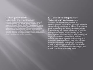 4. Wave–particle duality
Main article: Wave–particle duality
Although the patent office promoted Einstein to Technical
Examiner Second Class in 1906, he had not given up on
academia..Einstein showed that Max Planck's energy quanta
must have well-defined momenta and act in some respects as
independent, point-like particles. This paper introduced the
photon concept and inspired the notion of wave–particle
duality in quantum mechanics. Einstein saw this wave–particle
duality in radiation as concrete evidence for his conviction that
physics needed a new, unified foundation.
5. Theory of critical opalescence
Main article: Critical opalescence
•Einstein returned to the problem of
thermodynamic fluctuations, giving a treatment
of the density variations in a fluid at its critical
point. Ordinarily the density fluctuations are
controlled by the second derivative of the free
energy with respect to the density. At the
critical point, this derivative is zero, leading to
large fluctuations. The effect of density
fluctuations is that light of all wavelengths is
scattered, making the fluid look milky white.
Einstein relates this to Rayleigh scattering,
which is what happens when the fluctuation
size is much smaller than the wavelength, and
which explains why the sky is blue.
 