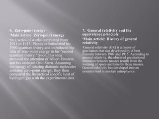 6. Zero-point energy
•Main article: Zero-point energy
•In a series of works completed from
1911 to 1913, Planck reformulated his
1900 quantum theory and introduced the
idea of zero-point energy in his "second
quantum theory." Soon, this idea
attracted the attention of Albert Einstein
and his assistant Otto Stern. Assuming
the energy of rotating diatomic molecules
contains zero-point energy, they then
compared the theoretical specific heat of
hydrogen gas with the experimental data.
7. General relativity and the
equivalence principle
•Main article: History of general
relativity
•General relativity (GR) is a theory of
gravitation that was developed by Albert
Einstein between 1907 and 1915. According to
general relativity, the observed gravitational
attraction between masses results from the
warping of space and time by those masses.
General relativity has developed into an
essential tool in modern astrophysics.
 