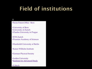 II
•Swiss Patent Office (Bern) (1902–
1909)
•University of Bern (1908–1909)
•University of Zurich (1909–1911)
•Charles University in Prague(1911–
1912)
•ETH Zurich (1912–1914)
•Prussian Academy of Sciences(1914–
1933)
•Humboldt University of Berlin(1914–
1917)
•Kaiser Wilhelm Institute (director,
1917–1933)
•German Physical Society(president,
1916–1918)
•Leiden University (visits, 1920)
•Institute for Advanced Study(1933–
1955)
•Caltech (visits, 1931–1933)
 