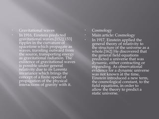 • Gravitational waves
• In 1916, Einstein predicted
gravitational waves,[152][153]
ripples in the curvature of
spacetime which propagate as
waves, traveling outward from
the source, transporting energy
as gravitational radiation. The
existence of gravitational waves
is possible under general
relativity due to its Lorentz
invariance which brings the
concept of a finite speed of
propagation of the physical
interactions of gravity with it.
• Cosmology
• Main article: Cosmology
• In 1917, Einstein applied the
general theory of relativity to
the structure of the universe as a
whole.[162] He discovered that
the general field equations
predicted a universe that was
dynamic, either contracting or
expanding. As observational
evidence for a dynamic universe
was not known at the time,
Einstein introduced a new term,
the cosmological constant, to the
field equations, in order to
allow the theory to predict a
static universe.
 