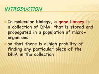INTRODUCTION
 In molecular biology, a gene library is
a collection of DNA that is stored and
propagated in a population of micro-
organisms .
 so that there is a high probility of
finding any particular piece of the
DNA in the collection
 