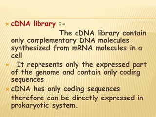  cDNA library :-
The cDNA library contain
only complementary DNA molecules
synthesized from mRNA molecules in a
cell
 It represents only the expressed part
of the genome and contain only coding
sequences
 cDNA has only coding sequences
therefore can be directly expressed in
prokaryotic system.
 