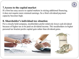 7.Access to the capital market
If a firm has easy access to capital markets in raising additional financing,
it does not require more retained earnings. So a firm's dividend payment
capacity becomes high.
8. Shareholder's individual tax situation
For a closely held company, stockholders prefer relatively lower cash dividend
because of higher tax to be paid on dividend income. The stockholders in higher
personal tax bracket prefer capital gain rather than dividend gains.
 