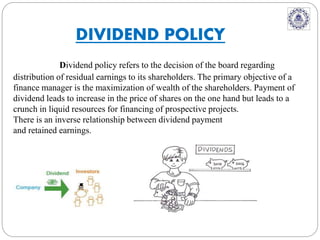 Dividend policy refers to the decision of the board regarding
distribution of residual earnings to its shareholders. The primary objective of a
finance manager is the maximization of wealth of the shareholders. Payment of
dividend leads to increase in the price of shares on the one hand but leads to a
crunch in liquid resources for financing of prospective projects.
There is an inverse relationship between dividend payment
and retained earnings.
DIVIDEND POLICY
 
