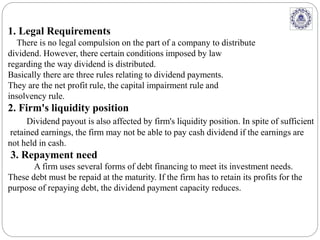 1. Legal Requirements
There is no legal compulsion on the part of a company to distribute
dividend. However, there certain conditions imposed by law
regarding the way dividend is distributed.
Basically there are three rules relating to dividend payments.
They are the net profit rule, the capital impairment rule and
insolvency rule.
2. Firm's liquidity position
Dividend payout is also affected by firm's liquidity position. In spite of sufficient
retained earnings, the firm may not be able to pay cash dividend if the earnings are
not held in cash.
3. Repayment need
A firm uses several forms of debt financing to meet its investment needs.
These debt must be repaid at the maturity. If the firm has to retain its profits for the
purpose of repaying debt, the dividend payment capacity reduces.
 