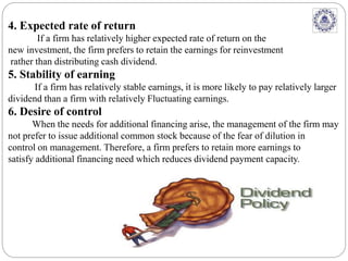 4. Expected rate of return
If a firm has relatively higher expected rate of return on the
new investment, the firm prefers to retain the earnings for reinvestment
rather than distributing cash dividend.
5. Stability of earning
If a firm has relatively stable earnings, it is more likely to pay relatively larger
dividend than a firm with relatively Fluctuating earnings.
6. Desire of control
When the needs for additional financing arise, the management of the firm may
not prefer to issue additional common stock because of the fear of dilution in
control on management. Therefore, a firm prefers to retain more earnings to
satisfy additional financing need which reduces dividend payment capacity.
 