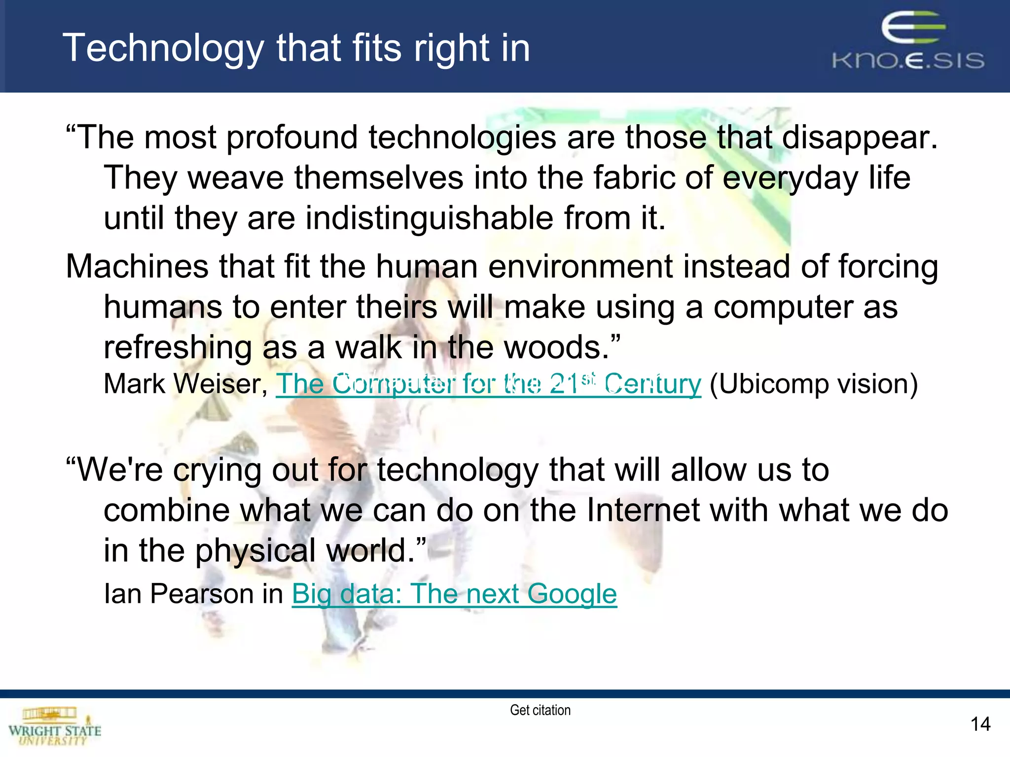 Technology that fits right in“The most profound technologies are those that disappear. They weave themselves into the fabric of everyday life until they are indistinguishable from it. Machines that fit the human environment instead of forcing humans to enter theirs will make using a computer as refreshing as a walk in the woods.” Mark Weiser, The Computer for the 21st Century (Ubicomp vision)“We're crying out for technology that will allow us to combine what we can do on the Internet with what we do in the physical world.” 	Ian Pearson in Big data: The next Google 14http://tarakash.com/guj/tool/hug2.htmlGet citation