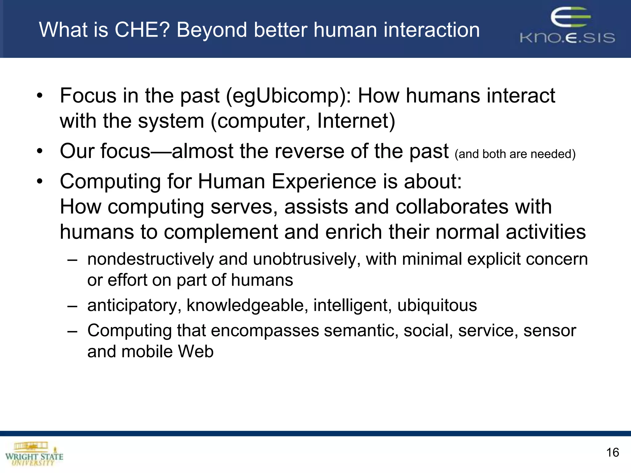 What is CHE? Beyond better human interactionFocus in the past (egUbicomp): How humans interact with the system (computer, Internet)Our focus—almost the reverse of the past (and both are needed)Computing for Human Experience is about:How computing serves, assists and collaborates with humans to complement and enrich their normal activities nondestructively and unobtrusively, with minimal explicit concern or effort on part of humansanticipatory, knowledgeable, intelligent, ubiquitousComputing that encompasses semantic, social, service, sensor and mobile Web16